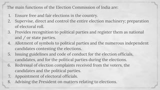 The main functions of the Election Commission of India are:
1. Ensure free and fair elections in the country.
2. Supervise, direct and control the entire election machinery; preparation
of electoral roll.
3. Provides recognition to political parties and register them as national
and / or state parties.
4. Allotment of symbols to political parties and the numerous independent
candidates contesting the elections.
5. Issuing guidelines and code of conduct for the election ofﬁcials,
candidates, and for the political parties during the elections.
6. Redressal of election complaints received from the voters, the
candidates and the political parties.
7. Appointment of electoral ofﬁcials.
8. Advising the President on matters relating to elections.
 