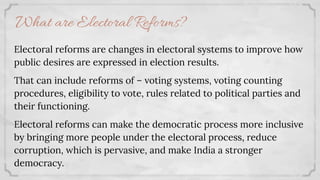 Electoral reforms are changes in electoral systems to improve how
public desires are expressed in election results.
That can include reforms of – voting systems, voting counting
procedures, eligibility to vote, rules related to political parties and
their functioning.
Electoral reforms can make the democratic process more inclusive
by bringing more people under the electoral process, reduce
corruption, which is pervasive, and make India a stronger
democracy.
What are Electoral Reforms?
 