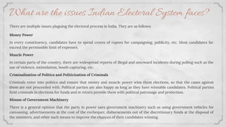 There are multiple issues plaguing the electoral process in India. They are as follows:
Money Power
In every constituency, candidates have to spend crores of rupees for campaigning, publicity, etc. Most candidates far
exceed the permissible limit of expenses.
Muscle Power
In certain parts of the country, there are widespread reports of illegal and untoward incidents during polling such as the
use of violence, intimidation, booth capturing, etc.
Criminalisation of Politics and Politicization of Criminals
Criminals enter into politics and ensure that money and muscle power wins them elections, so that the cases against
them are not proceeded with. Political parties are also happy as long as they have winnable candidates. Political parties
ﬁeld criminals in elections for funds and in return provide them with political patronage and protection.
Misuse of Government Machinery
There is a general opinion that the party in power uses government machinery such as using government vehicles for
canvassing, advertisements at the cost of the exchequer, disbursements out of the discretionary funds at the disposal of
the ministers, and other such means to improve the chances of their candidates winning.
What are the issues Indian Electoral System faces?
 