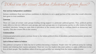 Non-serious Independent candidates
Serious candidates ﬂoat non-serious candidates in elections to cut a good portion of the votes that would otherwise
have gone to rival candidates.
Casteism
There are cases of certain caste groups lending strong support to particular political parties. Thus, political parties
make offers to win over different caste groups, and caste groups also try to pressurize parties to offer tickets for their
members’ elections. Voting on caste lines is prevalent in the country and this is a serious blotch on democracy and
equality. This also creates rifts in the country.
Communalism
Communal polarization poses a serious threat to the Indian political ethos of pluralism, parliamentarianism, secularism
and federalism.
Lack of Moral Values in Politics
The political corruption in India has led to politics becoming a business. People enter the political arena for making
money and retaining their money and power. There are very few leaders who enter politics to make a difference in the
lives of their people. The Gandhian values of service and sacriﬁce are missing from the Indian political scene
What are the issues Indian Electoral System faces?
 