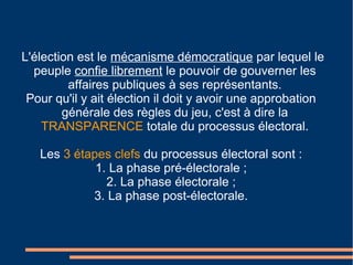 L'élection est le mécanisme démocratique par lequel le
peuple confie librement le pouvoir de gouverner les
affaires publiques à ses représentants.
Pour qu'il y ait élection il doit y avoir une approbation
générale des règles du jeu, c'est à dire la
TRANSPARENCE totale du processus électoral.
Les 3 étapes clefs du processus électoral sont :
1. La phase pré-électorale ;
2. La phase électorale ;
3. La phase post-électorale.
 