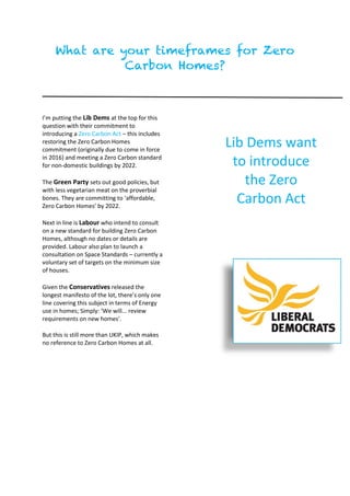 What are your timeframes for Zero
Carbon Homes?
I’m putting the Lib Dems at the top for this
question with their commitment to
introducing a Zero Carbon Act – this includes
restoring the Zero Carbon Homes
commitment (originally due to come in force
in 2016) and meeting a Zero Carbon standard
for non-domestic buildings by 2022.
The Green Party sets out good policies, but
with less vegetarian meat on the proverbial
bones. They are committing to ‘affordable,
Zero Carbon Homes’ by 2022.
Next in line is Labour who intend to consult
on a new standard for building Zero Carbon
Homes, although no dates or details are
provided. Labour also plan to launch a
consultation on Space Standards – currently a
voluntary set of targets on the minimum size
of houses.
Given the Conservatives released the
longest manifesto of the lot, there’s only one
line covering this subject in terms of Energy
use in homes; Simply: ‘We will... review
requirements on new homes’.
But this is still more than UKIP, which makes
no reference to Zero Carbon Homes at all.
Lib Dems want
to introduce
the Zero
Carbon Act
 