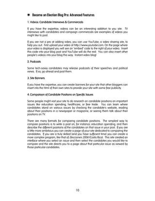 10
e Become an Election Blog Pro: Advanced Features
1. Videos: Candidate Interviews & Commercials1. Videos: Candidate Interviews & Commercials1. Videos: Candidate Interviews & Commercials1. Videos: Candidate Interviews & Commercials
If you have the expertise, videos can be an interesting addition to you site. TV
interviews with candidates and campaign commercials are examples of videos you
might like to post.
If you are not a pro at adding video, you can use YouTube, a video sharing site, to
help you out. First upload your video at http://www.youtube.com. On the page where
your video is displayed you will see an "embed" code to the right of your video. Insert
this code into your blog post and YouTube will do the rest. You can also insert other
people's videos into your blog this way. Instant video blog!
2222. Podcasts. Podcasts. Podcasts. Podcasts
Some tech-savvy candidates may release podcasts of their speeches and political
views. If so, go ahead and post them.
3333. Site Banners. Site Banners. Site Banners. Site Banners
If you have the expertise, you can create banners for your site that other bloggers can
insert into the html of their own sites to provide your site with some free publicity.
4444. Comparison of Candidate Positions on Specific Issues. Comparison of Candidate Positions on Specific Issues. Comparison of Candidate Positions on Specific Issues. Comparison of Candidate Positions on Specific Issues
Some people might visit your site to do research on candidate positions on important
issues like education spending, healthcare, or free trade. You can learn where
candidates stand on various issues by checking the candidate's website, reading
about their positions in a newspaper or magazine, or seeing them talk about their
positions on TV.
There are many formats for comparing candidate positions. The simplest way to
compare positions is to write a post on, for instance, education spending, and then
describe the different positions of the candidates on that issue in your post. If you are
a little more ambitious you can create a page of your site dedicated to comparing the
candidates. If you are a truly skilled (and you have sufficient time) you can create a
more complex program, like that of Elecciones 2006 (Costa Rica). This site created an
interface where you select an issue and then select the candidates you would like to
compare and the site directs you to a page about that particular issue as viewed by
those particular candidates.
 
