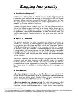 11
Blogging Anonymously
e Should You Blog Anonymously?
In determining whether or not you should write your election blog anonymously,
consider this: could your blog be published as an opinion column in a national
newspaper without any serious negative effect on you? If the answer is "yes," you
are lucky enough to live in a country with some freedom of political expression. If the
answer is "no," consider blogging anonymously.
Anonymous blogging protects what you say in your blog from having an impact on
your job, your privacy, and even your safety. As an election blogger, you will likely be
criticizing some of the most powerful people in your country, particularly members of
the government. These people might prefer that you were not criticizing them. Your
voice and your blog are important, so why not take some simple steps to protect
them?
e Security vs. Convenience
This section is separated into basic, intermediate, and advanced techniques for
protecting your anonymity.*
In determining the level of anonymity that is appropriate
for your election blogging, consider two factors: security and convenience. Methods
which offer you a higher level of security will be more inconvenient to use. If you use
an anonymous proxy (discussed later), it will take longer for you to load web pages.
If you use different internet cafés to post to your blog, you will lose the convenience of
posting from your home computer or from a single internet café. On the other hand,
if you use a normal server and post from home, what you gain in convenience you
will lose in security.
The sections below lay out steps for anonymous blogging that run from basic
measures, which are quite convenient and moderately secure, to advanced
measures, which are extremely secure but also pretty inconvenient. You may also
considered talking to other bloggers whom you trust about the measures suggested
here in order to get their feedback on what level of anonymity is necessary in your
country.
e Basic Measures
1.1.1.1. Do not give out personal information on your blogDo not give out personal information on your blogDo not give out personal information on your blogDo not give out personal information on your blog. Do not use your real name. Do
not post photos of yourself on your blog. Do not say where you were born, where you
work, or where you went to school. The blog is about elections, not about you, so
keeping this information confidential should not be too difficult.
2.2.2.2. Do not use a paid eDo not use a paid eDo not use a paid eDo not use a paid e----mail or blogging service.mail or blogging service.mail or blogging service.mail or blogging service. Any online payment can be linked
back to a credit card or PayPal account, which can in turn be linked back to you.
Fortunately, there are many free e-mail services (G-Mail, Hotmail, Yahoo, Hushmail,
*
This section will briefly review anonymous blogging techniques. Those desiring more information should read the guides listed at the end of
this section, which are all available online and which were immensely helpful in the creation of this section.
 