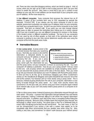 12
Proxy Servers
Websites which list proxy servers:
• www.publicproxyservers.com
• www.samair.ru/proxy
• tools.rosinstrument.com/proxy
etc). There are also many free blogging services, which are listed on page 6. And, of
course, when you do sign up for a free e-mail or blog account, don't use your real
name to create the account. Also, bear in mind that if you put a contact e-mail
address on your site, the e-mail address can be traced back to your computer using
your IP address. All the more reason to…
3.3.3.3. Use different computersUse different computersUse different computersUse different computers. Every computer that accesses the internet has an IP
address, a series of four numbers from zero to 255, separated by periods (for
example, 123.45.67.189) If you always use the same computer to post to your
website, government authorities can isolate your IP address, track it to your computer,
and track your computer back to you. So don't use your home computer or your work
computer. Post from an internet café. If you want, you can also change internet
cafés every so often to prevent the authorities from linking you to a certain internet
café. If you are a student, you can use different computers on campus: in the library,
in the student center, in different academic buildings. The key is to use computers
that are used by lots of other people, so that even if the authorities learn which
computer is posting to your site, they cannot determine exactly who was using the
computer at the time the posts were made.
e Intermediate Measures
4444. Use a proxy serverUse a proxy serverUse a proxy serverUse a proxy server. A proxy server is like
a remote browser that does your searching
for you. Normally, you access a site and the
information is delivered directly to your
computer and your IP address is shown as
accessing that site. If you use a proxy
server, you request information and the
proxy server gets the information for you,
and the proxy server, not your computer, is shown as accessing the site. Your own
computer's IP address is protected. How do you use a proxy server? First you need
to find one. Lists of proxy servers are available by simply Googling "proxy server."
You can also find lists of proxy servers at the sites in the box above. Then, you need
to go into your browser and replace your own IP address with that of the proxy server.
To find out how to do this, go to anonymous blogging guru Ethan Zuckerman's
section of The Handbook for Bloggers and Cyber-Dissidents (see resource list at the
end of this section). Your browser will run more slowly using a proxy server. This is
because, instead of going directly from the site to your computer, information is now
being re-routed through the proxy server. As I said, more security means less
convenience. On the plus side, you will be using your home computer again instead
of an internet café, as you can’t very easily install a proxy server on a computer at an
internet café.
5555. TorTorTorTor is a fancy proxy server. Instead of passing your information request through one
extra server - the proxy - it passes that information through between two and twenty
other computers, making it extremely difficult to tell where the original information
request came from. In addition, each step of the chain is encrypted, further hiding the
originating computer. Because of the multiple layers that requests pass through, this
technology is called "onion routing." The good news is that Tor is (relatively) easy to
install (http://tor.eff.org/cvs/tor/doc/tor-doc-win32.html). The bad news is that Tor
can be compromised if you access a site with a certain Java applet, so to be
completely safe Ethan recommends that you disable Java while using Tor. Also,
surfing is very slow, and sometimes Tor doesn't work because your internet service
 