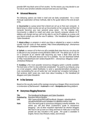 13
provider (ISP) may block some of Tor's routers. For this reason, you may decide to use
Tor only to view sensitive websites and post and view your own blog.
e Advanced Measures
The following options are listed in brief and are fairly complicated. For a more
thorough explanation of these methods, refer to the guide listed at the end of each
entry.
6666. CircumventorCircumventorCircumventorCircumventor is a proxy server that a friend can set up on their own computer. A
friend living in a freer country can set up Circumventor on her computer and then her
computer becomes your own personal proxy server. On the negative side,
Circumventor is difficult to install and when your friend's computer reboots its IP
address will change and you will not be able to use the IP address as a proxy until
your friend contacts you with the new IP address. (The Handbook for Bloggers and
Cyber-Dissidents)
7777. AdoptAdoptAdoptAdopt----aaaa----BlogBlogBlogBlog is a program in which your blog is adopted by a server in another
country. Find out more on their website, (http://www.adoptablog.org/). (Anonymous
Blogging Guide - Zimbabwe/Malaysia).
8888. TorParkTorParkTorParkTorPark is a version of Tor that runs off a portable flash drive that you can plug into
a USB port on any computer running Windows 2000 or XP. This allows you to use Tor
on a computer at an internet café (assuming you have a flash drive and the
computer has a USB port), because now Tor is portable. You can download TorPark
at (http://www.freehaven.net/~arrakis/torpark.html ). (Anonymous Blogging Guide -
Zimbabwe/Malaysia).
9999. InvisiblogInvisiblogInvisiblogInvisiblog is the most powerful anonymous blogging system currently available.
The bad news is that it is also extremely complicated. You post to your blog by using
an e-mail program, called MixMaster, to send a specially-formatted encrypted e-
mail, necessitating the use of "public key" and "private key" encryption technology. If
that sentence didn't scare you, read more about Invisiblog in The Handbook for
Bloggers and Cyber-Dissidents.
e In One Sentence
Based on the security needs of the average anonymous blogger, Ethan recommends
a combination of TorTorTorTor (browser) + HushmailHushmailHushmailHushmail (e-mail) + Wordpress.comWordpress.comWordpress.comWordpress.com (blog platform).
e Anonymous Blogging Resources
TitleTitleTitleTitle:::: The Handbook for Bloggers and Cyber-Dissidents
Published bPublished bPublished bPublished by:y:y:y: Reporters Without Borders
LinkLinkLinkLink: http://www.rsf.org/IMG/pdf/handbook_bloggers_cyberdissidents
GB.pdf?PHPSESSID=b3d15d5bf8e5181df008cb7ed4261300
NoteNoteNoteNote:::: This is the best guide to anonymous blogging currently available. (It is
where you will find Ethan Zuckerman's guide to anonymous
blogging.) Lots of other important information for election bloggers
(like how to set up and run a blog and how to make your e-mail truly
private) are also included in this guide. The guide is available in
English, French, Farsi (Persian), Arabic, and Chinese.
 