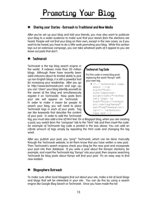 15
Technorati Tag Code
Put this code in every blog post,
replacing the word "Kenya" with
your own tag
• <!-- technorati tags
begin --><p
style="font-
size:10px;text-
align:right;">techno
rati tags: <a
href="http://technor
ati.com/tag/kenya"
rel="tag">kenya</a><
/p><!-- technorati
tags end -->
Promoting Your Blog
e Sharing your Stories - Outreach to Traditional and New Media
After you’ve set up your blog and told your friends, you may also want to publicize
your blog to a wider audience to make sure that your stories from the elections are
heard. People will not find your blog on their own, except in the rare cases, so if you
want to be heard, you have to do a little work promoting your blog. While this section
lays out an extensive campaign, you can take whatever parts of it appeal to you are
leave out parts that don't.
e Technorati
Technorati is the top blog search engine in
the world. It indexes more than 20 million
blogs. Although there have recently been
valid criticisms about its limited ability to pick
up non-English blogs, it is still a powerful tool
for increasing your readership. After you go
to http://www.technorati.com and sign up,
you can "claim" your blog (identify yourself as
the owner of the blog and simultaneously
register it on Technorati). Now posts from
your site will appear on Technorati.
In order to make it easier for people to
search your blog, you will need to place
Technorati tags in each of your posts. Tag
are like keywords that describe the content
of your post. In order to add the Technorati
tag, you must also add a line of html text. On a Blogspot blog, when you are creating
a post, you switch from the "compose" tab to the "html" tab and then insert the code.
An example of Technorati tag code is printed in the box above. You can add an
infinite amount of tags simply by repeating the html code and changing the tag
word.
.
After you publish your post, you "ping"" Technorati, which can be done manually
through the Technorati website, to let them know that you have written a new post.
Then Technorati's search engines check your blog for the new post and incorporate
your post into their database. If you write a post about the Kenyan elections, for
example, and insert the Technorati tag "Kenya" into your post, then anyone searching
Technorati for blog posts about Kenya will find your post. It's an easy way to find
new readers
e Blogosphere Outreach
To make sure other local bloggers find out about your site, make a list of local blogs
and blogs that will be interested in your site. You can do this by using a search
engine like Google Blog Search or Technorati. Once you have made the list:
 