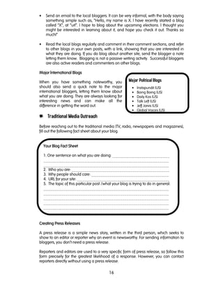 16
Major Political Blogs
• Instapundit (US)
• Boing Boing (US)
• Daily Kos (US)
• Talk Left (US)
• Jeff Jarvis (US)
• Global Voices (US)
• Send an email to the local bloggers. It can be very informal, with the body saying
something simple such as, “Hello, my name is X. I have recently started a blog
called “X”, at “url”. I hope to blog about the upcoming elections. I thought you
might be interested in learning about it, and hope you check it out. Thanks so
much!“
• Read the local blogs regularly and comment in their comment sections, and refer
to other blogs in your own posts, with a link, showing that you are interested in
what they are doing. If you do blog about another site, send the blogger a note
letting them know. Blogging is not a passive writing activity. Successful bloggers
are also active readers and commenters on other blogs.
Major International BlogsMajor International BlogsMajor International BlogsMajor International Blogs
When you have something noteworthy, you
should also send a quick note to the major
international bloggers, letting them know about
what you are doing. They are always looking for
interesting news and can make all the
difference in getting the word out.
e Traditional Media Outreach
Before reaching out to the traditional media (TV, radio, newspapers and magazines),
fill out the following fact sheet about your blog.
Creating Press ReleasesCreating Press ReleasesCreating Press ReleasesCreating Press Releases
A press release is a simple news story, written in the third person, which seeks to
show to an editor or reporter why an event is newsworthy. For sending information to
bloggers, you don’t need a press release.
Reporters and editors are used to a very specific form of press release, so follow this
form precisely for the greatest likelihood of a response. However, you can contact
reporters directly without using a press release.
Your Blog Fact SheetYour Blog Fact SheetYour Blog Fact SheetYour Blog Fact Sheet
1. One sentence on what you are doing: _______________________________
____________________________________________________________________
____________________________________________________________________
2. Who you are: _____________________________________________________
3. Why people should care: __________________________________________
4. URL for your site: __________________________________________________
5. The topic of this particular post /what your blog is trying to do in general:
____________________________________________________________________
____________________________________________________________________
____________________________________________________________________
____________________________________________________________________
____________________________________________________________________
 