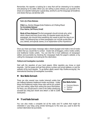 17
New Media Outlets
• Common Dreams
• TruthOut
• Alternet
Remember, the reporter is looking for a story that will be interesting to his readers
and pleasing to his editor. When you are writing a press release, put yourself in the
shoes of a reporter looking for a good story, and try to use the language of headlines
and stories that you are familiar with.
Once you have your basic message, take a sheet of paper and make a list of media
outlets that you would like to contact. Create lists of bloggers, online media outlets,
and traditional media outlets. You can find the e-mail addresses of newspaper
editors and journalists by checking the newspaper itself, the paper's website, or by
calling the newspaper and asking for this information.
Political and Investigative JournalistsPolitical and Investigative JournalistsPolitical and Investigative JournalistsPolitical and Investigative Journalists
Start with the reporters of your local papers. Either reporters you know or read
regularly. Call the paper and get their phone number and email address, or visit the
website of the local reporter. To go farther afield, search http://bolles.ire.org/dij/, the
International Directory of Investigative Journalists.
e New Media Outreach
There are also several new media (internet) outlets that
are halfway between traditional media and blogs. Unlike
blogs and traditional media, these sites will let you publish
your own writing, rather than writing the piece themselves.
For them, you should send a note to the editor introducing
yourself (you blog fact sheet) and attach a 500 to 2,000
word piece.
e TV and Radio Outreach
You can also make a complete list of the radio and TV outlets that might be
interested in your blog using similar techniques to the ones you used to find the
contact information for journalists.
Form of a Press RForm of a Press RForm of a Press RForm of a Press Release:elease:elease:elease:
[Title][Title][Title][Title] (e.g., Election Blogger finds Problems at X Polling Place)
For Immediate ReleaseFor Immediate ReleaseFor Immediate ReleaseFor Immediate Release
[Your Name, Cell Phone, Email][Your Name, Cell Phone, Email][Your Name, Cell Phone, Email][Your Name, Cell Phone, Email]
[Body of Press Release][Body of Press Release][Body of Press Release][Body of Press Release] (The first paragraph should include who, what,
when, where and how of your story. If a reporter reads only the first
paragraph, she should have everything she needs to pitch the story to an
editor. The following two or three paragraphs can include quotes (from
you), details, and specific stories, or an explanation of the importance.)
 