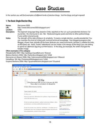 18
Case Studies
In this section you will find examples of different kinds of election blogs. Visit the blogs and get inspired!
1. The Basic Single-Election Blog
Name:Name:Name:Name: Elecciones 2005
URL:URL:URL:URL: http://www.elecciones2005.blogspot.com/
LocationLocationLocationLocation:::: Chile
DescriptionDescriptionDescriptionDescription:::: This Spanish-language blog, based in Chile, reported on the run-up to presidential elections (1st
round Dec. '05; 2nd round in Jan. '06). It featured regular posts and links to other political blogs.
It was written anonymously.
Notes:Notes:Notes:Notes: The strength of this style of blog is its simplicity. It covers a single election, usually presidential. You
can maintain this kind of a blog with minimal technical knowledge. Free blogging programs like
Blogger, shown here, provide all the basic features you need (comments, archives, a sidebar for links,
an RSS feed, etc). Basic "hacks" (alterations) can be made in the design of the blog if you are willing
to spend an afternoon figuring out html basics. In this blog, for example, the writer changed the
header image.
Other examples in this category:Other examples in this category:Other examples in this category:Other examples in this category:
Présidentielle 2007: http://politique.hautetfort.com/ (France)
Belarus Elections 2006: http://belandrus.blogspot.com/ (USA)
Elecciones en Mexico 2006: http://eleccionesmx2006.blogspot.com/ (Mexico)
HorseRace '08: http://horserace08.blogspot.com/ (USA)
Guyana Elections 2006: http://guyanaelections.blogspot.com/ (Guyana)
 