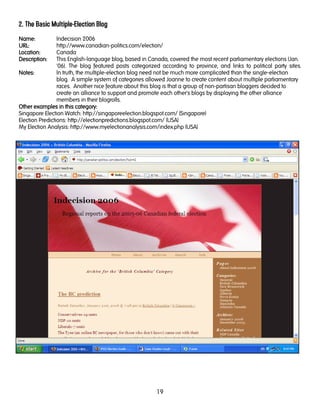 19
2. The Basic Multiple-Election Blog
NamNamNamName:e:e:e: Indecision 2006
URL:URL:URL:URL: http://www.canadian-politics.com/election/
LocationLocationLocationLocation:::: Canada
Description:Description:Description:Description: This English-language blog, based in Canada, covered the most recent parliamentary elections (Jan.
'06). The blog featured posts categorized according to province, and links to political party sites.
Notes:Notes:Notes:Notes: In truth, the multiple-election blog need not be much more complicated than the single-election
blog. A simple system of categories allowed Joanne to create content about multiple parliamentary
races. Another nice feature about this blog is that a group of non-partisan bloggers decided to
create an alliance to support and promote each other's blogs by displaying the other alliance
members in their blogrolls.
Other examples in this cateOther examples in this cateOther examples in this cateOther examples in this category:gory:gory:gory:
Singapore Election Watch: http://singaporeelection.blogspot.com/ (Singapore)
Election Predictions: http://electionpredictions.blogspot.com/ (USA)
My Election Analysis: http://www.myelectionanalysis.com/index.php (USA)
 