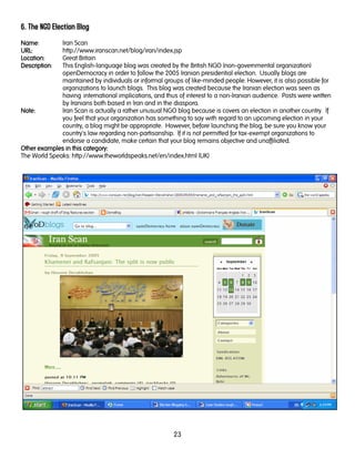 23
6. The NGO Election Blog
NameNameNameName: Iran Scan
URL:URL:URL:URL: http://www.iranscan.net/blog/iran/index.jsp
LocationLocationLocationLocation:::: Great Britain
DescriptionDescriptionDescriptionDescription: This English-language blog was created by the British NGO (non-governmental organization)
openDemocracy in order to follow the 2005 Iranian presidential election. Usually blogs are
maintained by individuals or informal groups of like-minded people. However, it is also possible for
organizations to launch blogs. This blog was created because the Iranian election was seen as
having international implications, and thus of interest to a non-Iranian audience. Posts were written
by Iranians both based in Iran and in the diaspora.
Note:Note:Note:Note: Iran Scan is actually a rather unusual NGO blog because is covers an election in another country. If
you feel that your organization has something to say with regard to an upcoming election in your
country, a blog might be appropriate. However, before launching the blog, be sure you know your
country's law regarding non-partisanship. If it is not permitted for tax-exempt organizations to
endorse a candidate, make certain that your blog remains objective and unaffiliated.
Other examples in this category:Other examples in this category:Other examples in this category:Other examples in this category:
The World Speaks: http://www.theworldspeaks.net/en/index.html (UK)
 