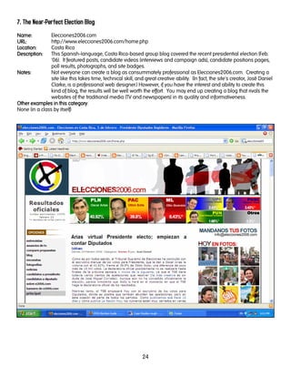 24
7. The Near-Perfect Election Blog
Name:Name:Name:Name: Elecciones2006.com
URL:URL:URL:URL: http://www.elecciones2006.com/home.php
LocationLocationLocationLocation:::: Costa Rica
DescriptionDescriptionDescriptionDescription:::: This Spanish-language, Costa Rica-based group blog covered the recent presidential election (Feb.
'06). It featured posts, candidate videos (interviews and campaign ads), candidate positions pages,
poll results, photographs, and site badges.
Notes:Notes:Notes:Notes: Not everyone can create a blog as consummately professional as Elecciones2006.com. Creating a
site like this takes time, technical skill, and great creative ability. (In fact, the site's creator, José Daniel
Clarke, is a professional web designer.) However, if you have the interest and ability to create this
kind of blog, the results will be well worth the effort. You may end up creating a blog that rivals the
websites of the traditional media (TV and newspapers) in its quality and informativeness.
Other examples in this categoryOther examples in this categoryOther examples in this categoryOther examples in this category:
None (in a class by itself)
 