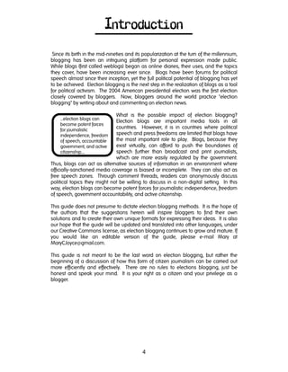 4
…election blogs can
become potent forces
for journalistic
independence, freedom
of speech, accountable
government, and active
citizenship….
Introduction
Since its birth in the mid-nineties and its popularization at the turn of the millennium,
blogging has been an intriguing platform for personal expression made public.
While blogs (first called weblogs) began as online diaries, their uses, and the topics
they cover, have been increasing ever since. Blogs have been forums for political
speech almost since their inception, yet the full political potential of blogging has yet
to be achieved. Election blogging is the next step in the realization of blogs as a tool
for political activism. The 2004 American presidential election was the first election
closely covered by bloggers. Now, bloggers around the world practice "election
blogging" by writing about and commenting on election news.
What is the possible impact of election blogging?
Election blogs are important media tools in all
countries. However, it is in countries where political
speech and press freedoms are limited that blogs have
the most important role to play. Blogs, because they
exist virtually, can afford to push the boundaries of
speech further than broadcast and print journalists,
which are more easily regulated by the government.
Thus, blogs can act as alternative sources of information in an environment where
officially-sanctioned media coverage is biased or incomplete. They can also act as
free speech zones. Through comment threads, readers can anonymously discuss
political topics they might not be willing to discuss in a non-digital setting. In this
way, election blogs can become potent forces for journalistic independence, freedom
of speech, government accountability, and active citizenship.
This guide does not presume to dictate election blogging methods. It is the hope of
the authors that the suggestions herein will inspire bloggers to find their own
solutions and to create their own unique formats for expressing their ideas. It is also
our hope that the guide will be updated and translated into other languages, under
our Creative Commons license, as election blogging continues to grow and mature. If
you would like an editable version of the guide, please e-mail Mary at
MaryCJoyce@gmail.com.
This guide is not meant to be the last word on election blogging, but rather the
beginning of a discussion of how this form of citizen journalism can be carried out
more efficiently and effectively. There are no rules to elections blogging, just be
honest and speak your mind. It is your right as a citizen and your privilege as a
blogger.
 