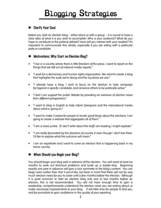 5
Blogging Strategies
e Clarify Your Goal
Before you start an election blog – either alone or with a group – it is crucial to have a
clear idea of what it is you wish to accomplish. Who is your audience? What do you
hope to contribute to the political debate? How will you interact with your readers? It’s
important to communicate this clearly, especially if you are siding with a particular
party or candidate.
e Motivations: Why Start an Election Blog?
• “I live in a country where there is little freedom of the press. I want to report on the
things that are left out of national media reports.”
• “I work for a democracy and human rights organization. We want to create a blog
that highlights the work we’re doing and the injustices we see.”
• “I already have a blog. I wish to focus on the election to help campaign
for/against a specific candidate, and convince others to be politically active.”
• “I feel I can support the public debate by providing an overview of election news
from different perspectives.”
• “I want to blog in English to help inform foreigners and the international media
about what is going on.”
• “I want to make it easier for people to locate good blogs about the elections. I am
going to create a website that aggregates all of them.”
• “I am a news junkie. If I don’t write about the stuff I am reading, I might explode.”
• “I am really fascinated by the elections of country X even though I don’t live there.
I’d like to explore what the outcome will mean.”
• I am an expatriate and I want to cover an election that is happening back in my
home country.
e When Should you Begin your Blog?
You should begin your blog well in advance of the election. You will need at least six
months to work out technical problems and build up a reader-ship. Beginning
exactly one year in advance will give a nice symmetry to the blog's content. You can
begin even earlier than that it you'd like, but bear in mind that there will not be very
much election news for you to cover until a few months before the election. Although
it is quite common to start an election blog only one or two months before an
election, this is not recommended. You will not have enough time to gain a
readership, comprehensively understand the election news you are writing about, or
make necessary improvements to your blog. It will take time for people to find you,
and for journalists to gain confidence in the quality of your reporting.
 