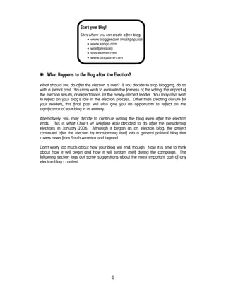 6
Start your blog!
Sites where you can create a free blog:
• www.blogger.com (most popular)
• www.xanga.com
• wordpress.org
• spaces.msn.com
• www.blogsome.com
e What Happens to the Blog after the Election?
What should you do after the election is over? If you decide to stop blogging, do so
with a formal past. You may wish to evaluate the fairness of the voting, the impact of
the election results, or expectations for the newly-elected leader. You may also wish
to reflect on your blog's role in the election process. Other than creating closure for
your readers, this final post will also give you an opportunity to reflect on the
significance of your blog in its entirety.
Alternatively, you may decide to continue writing the blog even after the election
ends. This is what Chile's el Teléfono Rojo decided to do after the presidentiql
elections in January 2006. Although it began as an election blog, the project
continued after the election by transforming itself into a general political blog that
covers news from South America and beyond.
Don't worry too much about how your blog will end, though. Now it is time to think
about how it will begin and how it will sustain itself during the campaign. The
following section lays out some suggestions about the most important part of any
election blog - content.
 