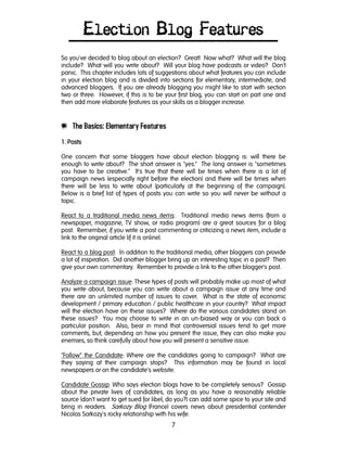7
Election Blog Features
So you've decided to blog about an election? Great! Now what? What will the blog
include? What will you write about? Will your blog have podcasts or video? Don't
panic. This chapter includes lots of suggestions about what features you can include
in your election blog and is divided into sections for elementary, intermediate, and
advanced bloggers. If you are already blogging you might like to start with section
two or three. However, if this is to be your first blog, you can start on part one and
then add more elaborate features as your skills as a blogger increase.
e The Basics: Elementary Features
1. Posts1. Posts1. Posts1. Posts
One concern that some bloggers have about election blogging is: will there be
enough to write about? The short answer is "yes." The long answer is "sometimes
you have to be creative." It's true that there will be times when there is a lot of
campaign news (especially right before the election) and there will be times when
there will be less to write about (particularly at the beginning of the campaign).
Below is a brief list of types of posts you can write so you will never be without a
topic.
React to a traditional media news items: Traditional media news items (from a
newspaper, magazine, TV show, or radio program) are a great sources for a blog
post. Remember, if you write a post commenting or criticizing a news item, include a
link to the original article (if it is online).
React to a blog post: In addition to the traditional media, other bloggers can provide
a lot of inspiration. Did another blogger bring up an interesting topic in a post? Then
give your own commentary. Remember to provide a link to the other blogger's post.
Analyze a campaign issue: These types of posts will probably make up most of what
you write about, because you can write about a campaign issue at any time and
there are an unlimited number of issues to cover. What is the state of economic
development / primary education / public healthcare in your country? What impact
will the election have on these issues? Where do the various candidates stand on
these issues? You may choose to write in an un-biased way or you can back a
particular position. Also, bear in mind that controversial issues tend to get more
comments, but, depending on how you present the issue, they can also make you
enemies, so think carefully about how you will present a sensitive issue.
"Follow" the Candidate: Where are the candidates going to campaign? What are
they saying at their campaign stops? This information may be found in local
newspapers or on the candidate's website.
Candidate Gossip: Who says election blogs have to be completely serious? Gossip
about the private lives of candidates, as long as you have a reasonably reliable
source (don't want to get sued for libel, do you?) can add some spice to your site and
bring in readers. Sarkozy Blog (France) covers news about presidential contender
Nicolas Sarkozy's rocky relationship with his wife.
 