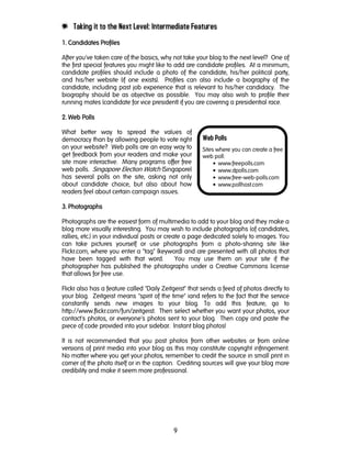 9
Web Polls
Sites where you can create a free
web poll:
• www.freepolls.com
• www.dpolls.com
• www.free-web-polls.com
• www.pollhost.com
e Taking it to the Next Level: Intermediate Features
1. Candidates Profiles1. Candidates Profiles1. Candidates Profiles1. Candidates Profiles
After you've taken care of the basics, why not take your blog to the next level? One of
the first special features you might like to add are candidate profiles. At a minimum,
candidate profiles should include a photo of the candidate, his/her political party,
and his/her website (if one exists). Profiles can also include a biography of the
candidate, including past job experience that is relevant to his/her candidacy. The
biography should be as objective as possible. You may also wish to profile their
running mates (candidate for vice president) if you are covering a presidential race.
2222. Web Polls. Web Polls. Web Polls. Web Polls
What better way to spread the values of
democracy than by allowing people to vote right
on your website? Web polls are an easy way to
get feedback from your readers and make your
site more interactive. Many programs offer free
web polls. Singapore Election Watch (Singapore)
has several polls on the site, asking not only
about candidate choice, but also about how
readers feel about certain campaign issues.
3333. Photographs. Photographs. Photographs. Photographs
Photographs are the easiest form of multimedia to add to your blog and they make a
blog more visually interesting. You may wish to include photographs (of candidates,
rallies, etc.) in your individual posts or create a page dedicated solely to images. You
can take pictures yourself or use photographs from a photo-sharing site like
Flickr.com, where you enter a "tag" (keyword) and are presented with all photos that
have been tagged with that word. You may use them on your site if the
photographer has published the photographs under a Creative Commons license
that allows for free use.
Flickr also has a feature called "Daily Zeitgeist" that sends a feed of photos directly to
your blog. Zeitgeist means "spirit of the time" iand refers to the fact that the service
constantly sends new images to your blog. To add this feature, go to
http://www.flickr.com/fun/zeitgeist. Then select whether you want your photos, your
contact's photos, or everyone's photos sent to your blog. Then copy and paste the
piece of code provided into your sidebar. Instant blog photos!
It is not recommended that you post photos from other websites or from online
versions of print media into your blog as this may constitute copyright infringement.
No matter where you get your photos, remember to credit the source in small print in
corner of the photo itself or in the caption. Crediting sources will give your blog more
credibility and make it seem more professional.
 