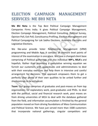 ELECTION CAMPAIGN MANAGEMENT
SERVICES: ME BHI NETA
Me Bhi Neta is the Top Best Political Campaign Management
Companies Firms India. It gives Political Campaign Management,
Election Campaign Management, Political Consulting, Political Survey,
Opinion Poll, Exit Poll, Constituency Profiling, Election Management and
Political Campaigning for Lok Sabha Elections, Assembly Elections and
Legislative Elections.
We like-wise provide Voter Relationship Management (VRM)
programming and Mobile App. It contains all moment level points of
interest of the examination in one place. We have a changed client base
comprising of Political gatherings and also individual MP's, MLA's and
hopefuls. Rather than promising a speculative winning equation we
furnish our customers with apparatuses and administrations to deal
with their everyday exercises and help them in intensive and careful
arrangement for decisions. This approach empowers them to get a
perfectly clear photo of their own qualities to be united further and
shortcomings to be enhanced.
Team: Our group comprises of graduates and post-moves on from top
organizations for explanatory work, post-graduates and PhDs. to deal
with the political, social and financial research work, post moves on
from driving universities of MCA to deal with the database gathered
from the field, and information accumulation is finished by the general
population moved on from driving foundations of Mass Communication
and Political Science. We have just served more than 1500 customers
that incorporate national gatherings, singular competitors and
 