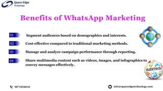 01
02
03
04
Benefits of WhatsApp Marketing
Segment audiences based on demographics and interests.
info@spaceedgetechnology.com
9871034010
Cost-effective compared to traditional marketing methods.
Manage and analyze campaign performance through reporting.
Share multimedia content such as videos, images, and infographics to
convey messages effectively.
 