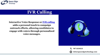 IVR Calling
info@spaceedgetechnology.com
9871034010
Interactive Voice Response or IVR calling
adds a personal touch to campaign
outreach efforts, allowing candidates to
engage with voters through personalized
voice messages.
 