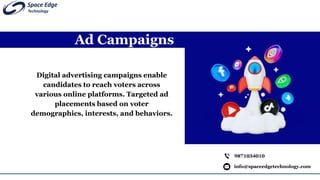 Ad Campaigns
info@spaceedgetechnology.com
9871034010
Digital advertising campaigns enable
candidates to reach voters across
various online platforms. Targeted ad
placements based on voter
demographics, interests, and behaviors.
 