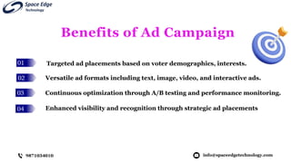 01
02
03
04
Benefits of Ad Campaign
Targeted ad placements based on voter demographics, interests.
info@spaceedgetechnology.com
9871034010
Versatile ad formats including text, image, video, and interactive ads.
Continuous optimization through A/B testing and performance monitoring.
Enhanced visibility and recognition through strategic ad placements
 