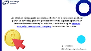 info@spaceedgetechnology.com
9871034010
An election campaign is a coordinated effort by a candidate, political
party, or advocacy group to persuade voters to support a particular
candidate or issue during an election. This handle by an election
campaign management company to connect to the voters.
 
