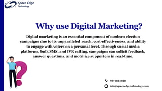 Why use Digital Marketing?
Digital marketing is an essential component of modern election
campaigns due to its unparalleled reach, cost-effectiveness, and ability
to engage with voters on a personal level. Through social media
platforms, bulk SMS, and IVR calling, campaigns can solicit feedback,
answer questions, and mobilize supporters in real-time.
info@spaceedgetechnology.com
9871034010
 