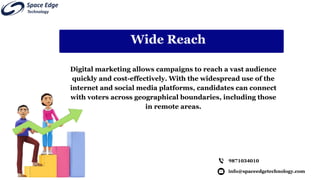info@spaceedgetechnology.com
9871034010
Wide Reach
Digital marketing allows campaigns to reach a vast audience
quickly and cost-effectively. With the widespread use of the
internet and social media platforms, candidates can connect
with voters across geographical boundaries, including those
in remote areas.
 