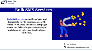 Bulk SMS Services
info@spaceedgetechnology.com
9871034010
Bulk SMS services provide a direct and
immediate way to communicate with
voters. With just a few clicks, campaign
teams can deliver important messages,
updates, and calls to action to a large
audience.
 
