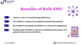 01
02
03
04
Benefits of Bulk SMS
Instant reach to a broad demographic base.
info@spaceedgetechnology.com
9871034010
Cost-effective compared to traditional marketing methods.
Personalized messaging capabilities for enhanced engagement.
Tracking and analytics to measure campaign performance and
optimize future outreach efforts.
 