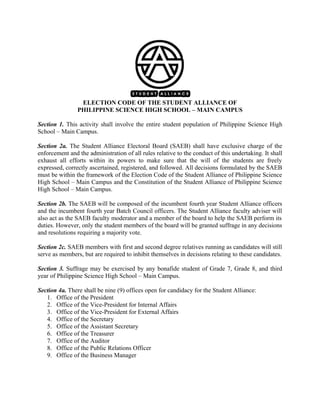 ELECTION CODE OF THE STUDENT ALLIANCE OF
PHILIPPINE SCIENCE HIGH SCHOOL – MAIN CAMPUS
Section 1. This activity shall involve the entire student population of Philippine Science High
School – Main Campus.
Section 2a. The Student Alliance Electoral Board (SAEB) shall have exclusive charge of the
enforcement and the administration of all rules relative to the conduct of this undertaking. It shall
exhaust all efforts within its powers to make sure that the will of the students are freely
expressed, correctly ascertained, registered, and followed. All decisions formulated by the SAEB
must be within the framework of the Election Code of the Student Alliance of Philippine Science
High School – Main Campus and the Constitution of the Student Alliance of Philippine Science
High School – Main Campus.
Section 2b. The SAEB will be composed of the incumbent fourth year Student Alliance officers
and the incumbent fourth year Batch Council officers. The Student Alliance faculty adviser will
also act as the SAEB faculty moderator and a member of the board to help the SAEB perform its
duties. However, only the student members of the board will be granted suffrage in any decisions
and resolutions requiring a majority vote.
Section 2c. SAEB members with first and second degree relatives running as candidates will still
serve as members, but are required to inhibit themselves in decisions relating to these candidates.
Section 3. Suffrage may be exercised by any bonafide student of Grade 7, Grade 8, and third
year of Philippine Science High School – Main Campus.
Section 4a. There shall be nine (9) offices open for candidacy for the Student Alliance:
1. Office of the President
2. Office of the Vice-President for Internal Affairs
3. Office of the Vice-President for External Affairs
4. Office of the Secretary
5. Office of the Assistant Secretary
6. Office of the Treasurer
7. Office of the Auditor
8. Office of the Public Relations Officer
9. Office of the Business Manager

 