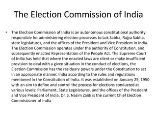 The Election Commission of India
• The Election Commission of India is an autonomous constitutional authority
responsible for administering election processes to Lok Sabha, Rajya Sabha,
state legislatures, and the offices of the President and Vice President in India.
The Election Commission operates under the authority of Constitution, and
subsequently enacted Representation of the People Act. The Supreme Court
of India has held that where the enacted laws are silent or make insufficient
provision to deal with a given situation in the conduct of elections, the
Election Commission has the residuary powers under the Constitution to act
in an appropriate manner. India according to the rules and regulations
mentioned in the Constitution of India. It was established on January 25, 1950
with an aim to define and control the process for elections conducted at
various levels: Parliament, State Legislatures, and the offices of the President
and Vice President of India. Dr. S. Nasim Zaidi is the current Chief Election
Commissioner of India
 