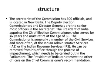 structure
• The secretariat of the Commission has 300 officials, and
is located in New Delhi. The Deputy Election
Commissioners and Director Generals are the senior-
most officers in the secretariat. The President of India
appoints the Chief Election Commissioner, who serves for
six years and must retire at the age of 65. The
Commissioner is generally a member of the Civil Services,
and more often, of the Indian Administrative Services
(IAS) or the Indian Revenue Services (IRS). He can be
removed from his office through the process of
impeachment, which needs to be carried out in the
Parliament. The President of India can remove the other
officers on the Chief Commissioner's recommendation.
 