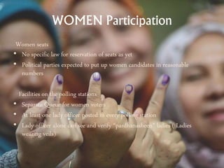 WOMEN Participation
Women seats
• No specific law for reservation of seats as yet
• Political parties expected to put up women candidates in reasonable
numbers
Facilities on the polling stations
• Separate Queue for women voters
• At least one lady officer posted in every polling station
• Lady officer alone can see and verify “pardhanasheen” ladies ( Ladies
wearing veils)
 