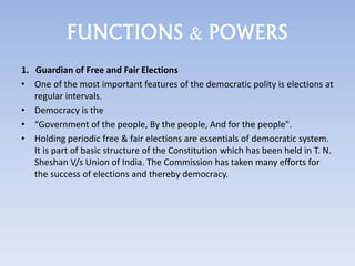 FUNCTIONS & POWERS
1. Guardian of Free and Fair Elections
• One of the most important features of the democratic polity is elections at
regular intervals.
• Democracy is the
• “Government of the people, By the people, And for the people".
• Holding periodic free & fair elections are essentials of democratic system.
It is part of basic structure of the Constitution which has been held in T. N.
Sheshan V/s Union of India. The Commission has taken many efforts for
the success of elections and thereby democracy.
 