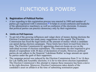 FUNCTIONS & POWERS
3. Registration of Political Parties
• A law regarding to this registration process was enacted in 1989 and number of
parties got registered with Commission.[8] It helps to avoid confusion and headache
of the administrative machinery as well as confusion of the electorate. It ensures
that political parties can practice democracy only by their registration.
4. Limits on Poll Expenses
• To get rid of the growing influences and vulgar show of money during elections the
Election Commission has made many suggestions in this regard. The Election
Commission has fixed the legal limits on the amount of money which a candidate
can spend during election campaigns. These limits have been revised from time to
time. The Election Commission by appointing observers keeps an eye on the
individual account of election expenditure. The contestants are also required to give
details of expenditure with 30 days of declaration of results. However, political
parties do not adhere to the financial ‘Lakshman Rekha’ as huge amount are spent
by parties under the garb of their supporters.
• The campaign period was reduced by the Election Commission from 21 to 14 days
for Lok Sabha and Assembly elections; it is for to trim down election expenditure.
The Election Commission’s this attempt to impose these measures has been a move
in the right direction. Moreover, Election Commission takes details of the
candidate's asset on affidavit at the time of submitting nomination paper.
 