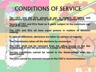 CONDITIONS OF SERVICE
• The CEC and the ECs placed at par in matters of salary and
allowances and it is the same as that of a judge of Supreme Court.
• Tenure of CEC and ECs fixed as 6 years subject to the maximum age
limit of 65 years.
• The CEC and ECs all have equal powers in matters of decision
making.
• In case of difference, decisions are taken by opinion of majority.
• The Commission takes all the elections by consensus.
• The CEC shall not be removed from his office except in the like
manner and on the like grounds as a judge of the Supreme Court.
• Service conditions cannot be varied to his disadvantage after his
appointment.
• The ECs cannot be removed except on the CEC’s recommendation.
 