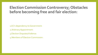 Election Commission Controversy; Obstacles
before becoming free and fair election:
1.EC’s dependency to Government:
2.Arbitrary Appointment:
3.Election Disputes/Violence:
4.Members of Election Commission:
 