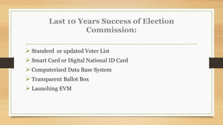 Last 10 Years Success of Election
Commission:
 Standerd or updated Voter List
 Smart Card or Digital National ID Card
 Computerized Data Base System
 Transparent Ballot Box
 Launching EVM
 