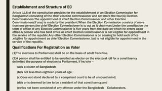 Establishment and Structure of EC
Article 118 of the constitution provides for the establishment of an Election Commission for
Bangladesh consisting of the chief election commissioner and not more the four(4) Election
Commissioners.The appointment of chief Election Commissoner and other Election
Commissioners(if any) is made by the president.When the Election Commission consists of more
than one person,the chief Election Commissioner is to act as it chairman.Under the constitution the
term of office of any Election Commissioner is five years from the date on which he enters upon
office.A person who has held office as chief Election Commissioner is not eligible for appointment in
the service of the republic.Any other Election Commissioner is on ceasing to hold such office
,eligible for appointment as chief Election Commissioner ,but is not eligible for appointment in the
service of the republic.
Qualifications For Registration as Voter
(1)The elections to Parliament shall be on the basis of adult franchise.
(2)A person shall be entitled to be enrolled as elector on the electoral roll for a constituency
delimited the purpose of election to Parliament, if he/she –
(a)Is a citizen of Bangladesh
(b)Is not less than eighteen years of age ;
(c)Does not stand declared by a competent court to be of unsound mind;
(d)Is or is deemed by law to be a resident of that constituency;and
(e)Has not been convicted of any offence under the Bangladesh Collaborators.
 