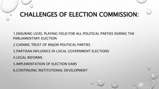 CHALLENGES OF ELECTION COMMISSION:
1.ENSURING LEVEL PLAYING FIELD FOR ALL POLITICAL PARTIES DURING THE
PARLIAMENTARY ELECTION
2.GAINING TRUST OF MAJOR POLITICAL PARTIES
3.PARTISAN INFLUENCE IN LOCAL GOVERNMENT ELECTIONS
4.LEGAL REFORMS
5.IMPLEMENTATION OF ELECTION EAWS
6.CONTINUING INSTITUTIONAL DEVELOPMENT
 