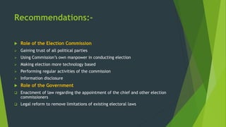 Recommendations:-
 Role of the Election Commission
 Gaining trust of all political parties
 Using Commission’s own manpower in conducting election
 Making election more technology based
 Performing regular activities of the commission
 Information disclosure
 Role of the Government
 Enactment of law regarding the appointment of the chief and other election
commissioners
 Legal reform to remove limitations of existing electoral laws
 