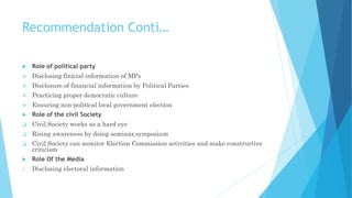 Recommendation Conti…
 Role of political party
 Disclosing finicial information of MPs
 Disclosure of financial information by Political Parties
 Practicing proper democratic culture
 Ensuring non-political local government election
 Role of the civil Society
 Civil Society works as a hard eye
 Rising awareness by doing seminar,symposium
 Civil Society can monitor Election Commission activities and make constructive
criticism
 Role Of the Media
 Disclosing electoral information
 