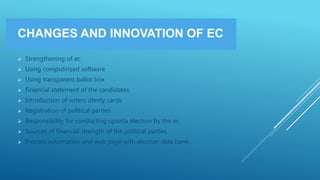 CHANGES AND INNOVATION OF EC
 Strengthening of ec
 Using computirized software
 Using transparent ballot box
 Financial statement of the candidates
 Introduction of voters identy cards
 Registration of political parties
 Responsibility for conducting upazila election by the ec
 Sources of financial strength of the political parties
 Process automation and web page with election data bank
 