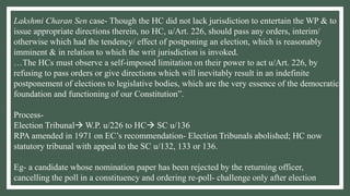 Lakshmi Charan Sen case- Though the HC did not lack jurisdiction to entertain the WP & to
issue appropriate directions therein, no HC, u/Art. 226, should pass any orders, interim/
otherwise which had the tendency/ effect of postponing an election, which is reasonably
imminent & in relation to which the writ jurisdiction is invoked.
…The HCs must observe a self-imposed limitation on their power to act u/Art. 226, by
refusing to pass orders or give directions which will inevitably result in an indefinite
postponement of elections to legislative bodies, which are the very essence of the democratic
foundation and functioning of our Constitution”.
Process-
Election Tribunal W.P. u/226 to HC SC u/136
RPA amended in 1971 on EC’s recommendation- Election Tribunals abolished; HC now
statutory tribunal with appeal to the SC u/132, 133 or 136.
Eg- a candidate whose nomination paper has been rejected by the returning officer,
cancelling the poll in a constituency and ordering re-poll- challenge only after election
 