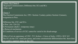Clause 4 & Clause 6
-Regional Commissioners; Difference btn. ECs and RCs
-Other staff
Clause 5
The Election Commission Act, 1991- Section 3 (salary, perks); Section 4 (tenure),
resignation to Prez.
Difference btn. CEC and ECs-
a) Post {Art. 324 (3)}
b) Permanent (shall) v. temporary (may)
c) Removal mechanism
d) Conditions of service of CEC cannot be varied to his disadvantage
Effect of Act on supremacy of CEC- T.N. Seshan v. Union of India, (1995) 4 SCC 611
The ECs & the CEC stand pari passu, and some constitutional differentiation btn. them does
not confer a superior status on the CEC.
 