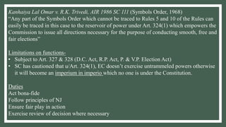 Kanhaiya Lal Omar v. R.K. Trivedi, AIR 1986 SC 111 (Symbols Order, 1968)
“Any part of the Symbols Order which cannot be traced to Rules 5 and 10 of the Rules can
easily be traced in this case to the reservoir of power under Art. 324(1) which empowers the
Commission to issue all directions necessary for the purpose of conducting smooth, free and
fair elections”
Limitations on functions-
• Subject to Art. 327 & 328 (D.C. Act, R.P. Act, P. & V.P. Election Act)
• SC has cautioned that u/Art. 324(1), EC doesn’t exercise untrammeled powers otherwise
it will become an imperium in imperio which no one is under the Constitution.
Duties
Act bona-fide
Follow principles of NJ
Ensure fair play in action
Exercise review of decision where necessary
 