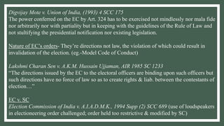 Digvijay Mote v. Union of India, (1993) 4 SCC 175
The power conferred on the EC by Art. 324 has to be exercised not mindlessly nor mala fide
nor arbitrarily nor with partiality but in keeping with the guidelines of the Rule of Law and
not stultifying the presidential notification nor existing legislation.
Nature of EC’s orders- They’re directions not law, the violation of which could result in
invalidation of the election. (eg.-Model Code of Conduct)
Lakshmi Charan Sen v. A.K.M. Hussain Ujjaman, AIR 1985 SC 1233
“The directions issued by the EC to the electoral officers are binding upon such officers but
such directions have no force of law so as to create rights & liab. between the contestants of
election…”
EC v. SC
Election Commission of India v. A.I.A.D.M.K., 1994 Supp (2) SCC 689 (use of loudspeakers
in electioneering order challenged; order held too restrictive & modified by SC)
 